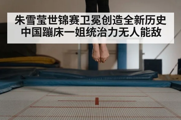 朱雪莹世锦赛卫冕创造全新历史中国蹦床一姐统治力无人能敌