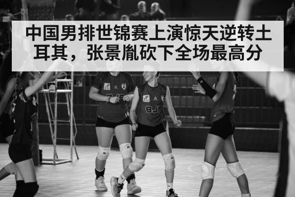 中国男排世锦赛上演惊天逆转土耳其,张景胤砍下全场最高分